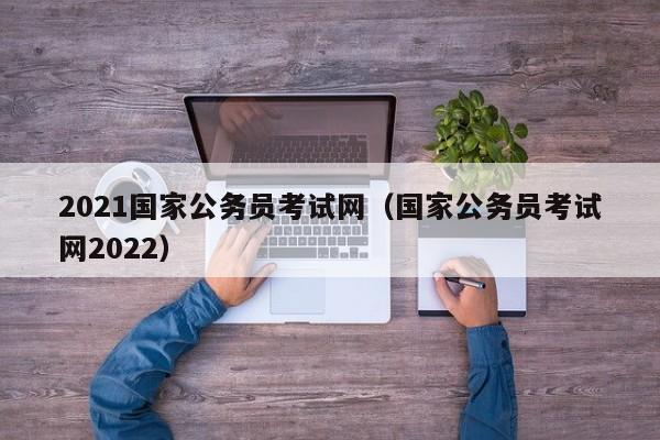 2021国家公务员考试网（国家公务员考试网2022）