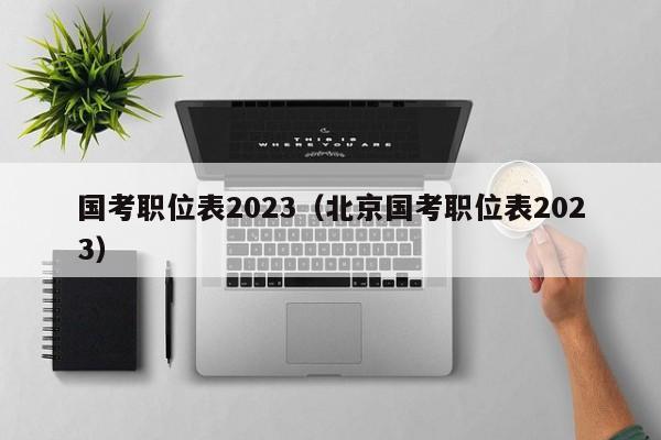 国考职位表2023（北京国考职位表2023）