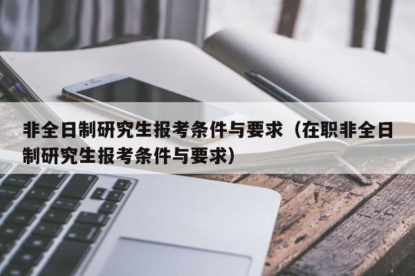 非全日制研究生报考条件与要求（在职非全日制研究生报考条件与要求）