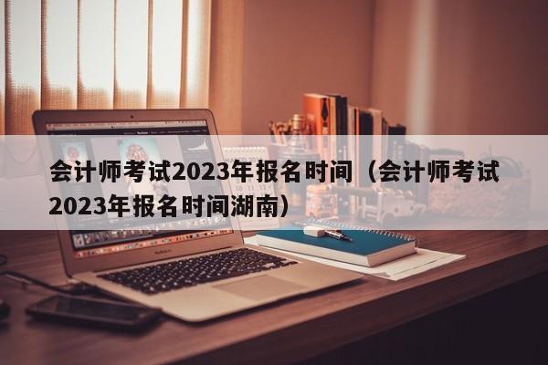 会计师考试2023年报名时间（会计师考试2023年报名时间湖南）