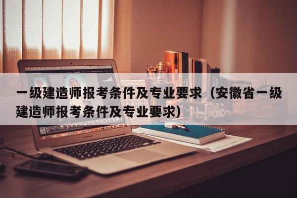 一级建造师报考条件及专业要求（安徽省一级建造师报考条件及专业要求）