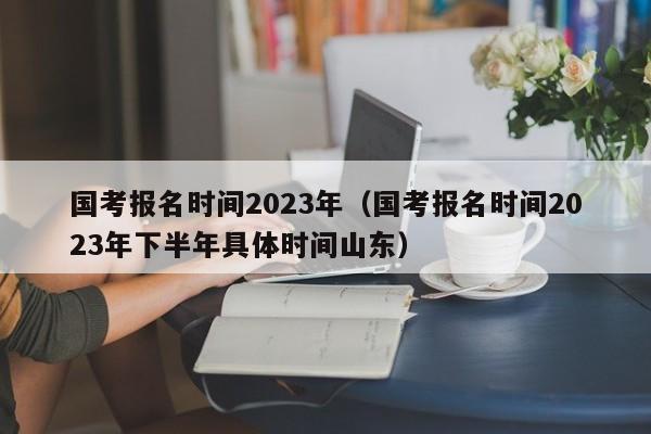 国考报名时间2023年（国考报名时间2023年下半年具体时间山东）