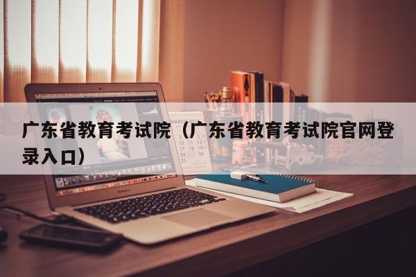 广东省教育考试院（广东省教育考试院官网登录入口）