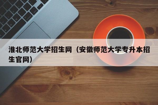 淮北师范大学招生网（安徽师范大学专升本招生官网）