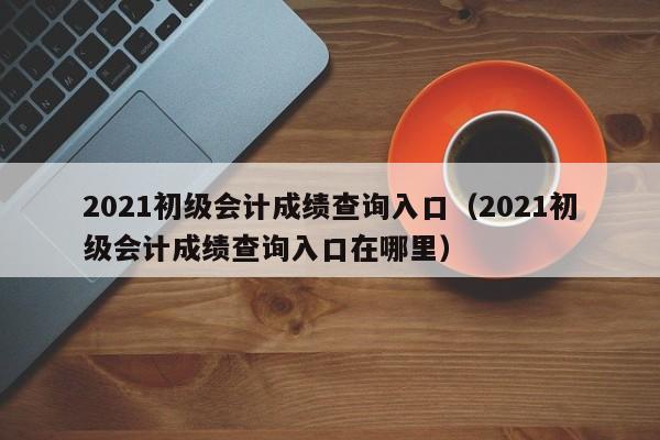 2021初级会计成绩查询入口（2021初级会计成绩查询入口在哪里）