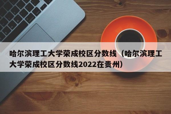 哈尔滨理工大学荣成校区分数线（哈尔滨理工大学荣成校区分数线2022在贵州）