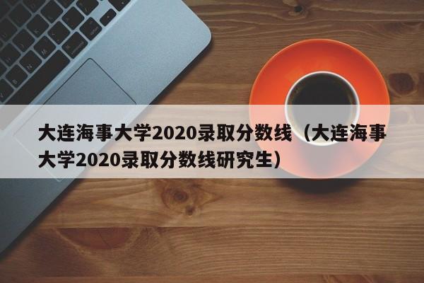 大连海事大学2020录取分数线（大连海事大学2020录取分数线研究生）