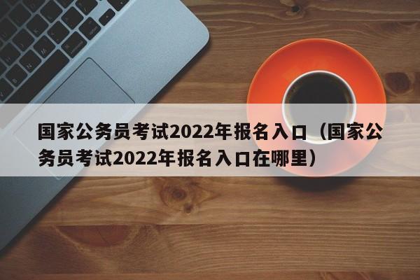 国家公务员考试2022年报名入口（国家公务员考试2022年报名入口在哪里）