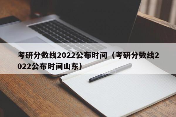 考研分数线2022公布时间（考研分数线2022公布时间山东）