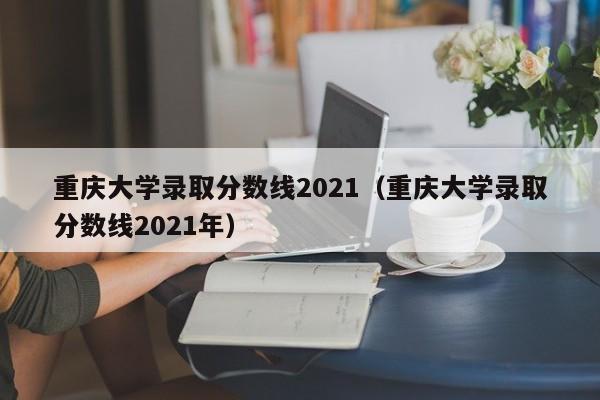 重庆大学录取分数线2021（重庆大学录取分数线2021年）