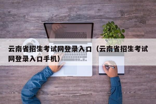 云南省招生考试网登录入口（云南省招生考试网登录入口手机）