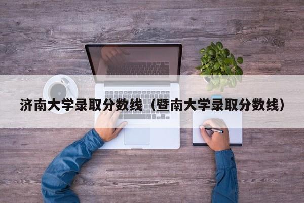 济南大学录取分数线（暨南大学录取分数线）