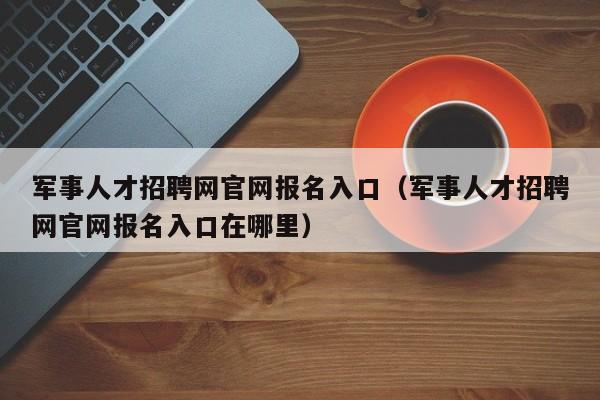 军事人才招聘网官网报名入口（军事人才招聘网官网报名入口在哪里）