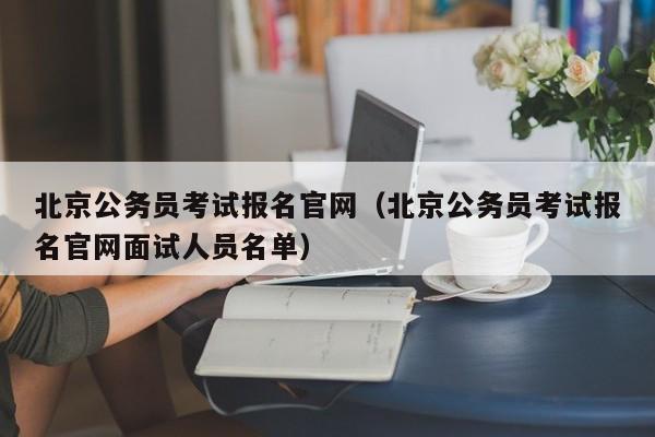 北京公务员考试报名官网（北京公务员考试报名官网面试人员名单）