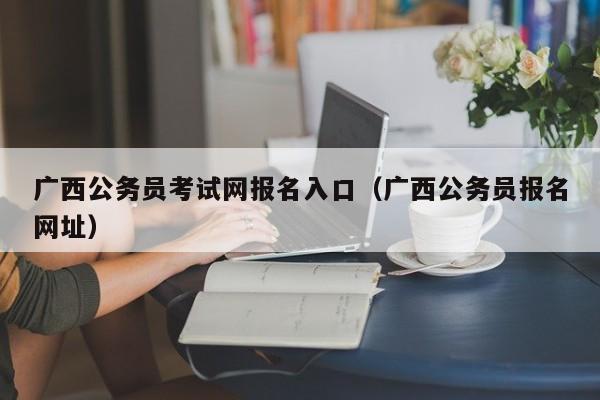 广西公务员考试网报名入口（广西公务员报名网址）