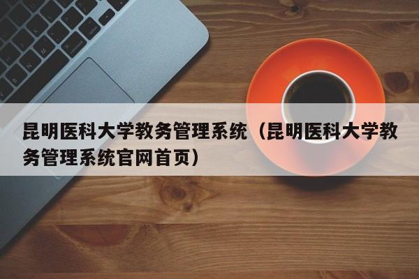 昆明医科大学教务管理系统（昆明医科大学教务管理系统官网首页）