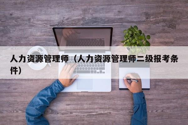 人力资源管理师（人力资源管理师二级报考条件）