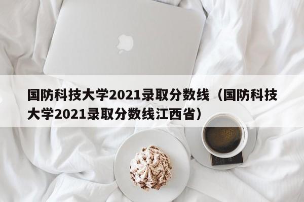 国防科技大学2021录取分数线（国防科技大学2021录取分数线江西省）