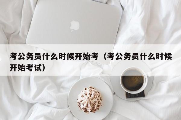 考公务员什么时候开始考（考公务员什么时候开始考试）