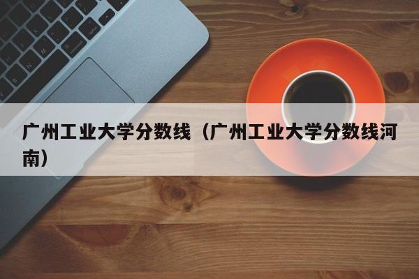 广州工业大学分数线（广州工业大学分数线河南）