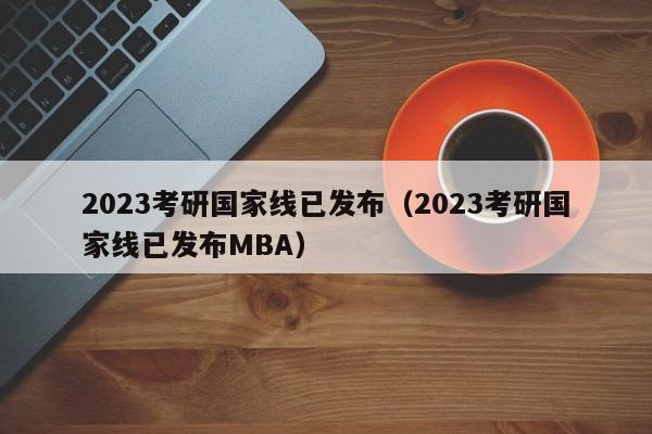 2023考研国家线已发布（2023考研国家线已发布MBA）