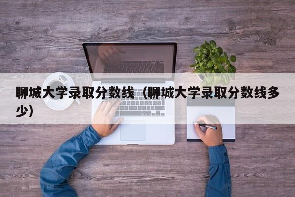 聊城大学录取分数线（聊城大学录取分数线多少）