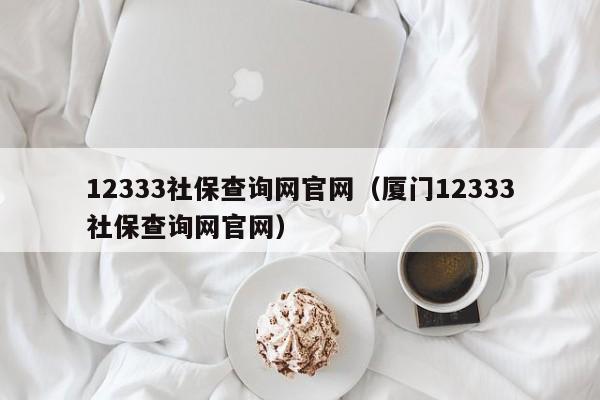 12333社保查询网官网（厦门12333社保查询网官网）