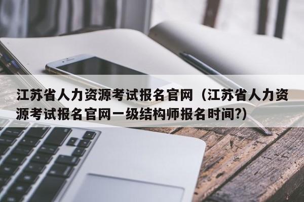 江苏省人力资源考试报名官网（江苏省人力资源考试报名官网一级结构师报名时间?）