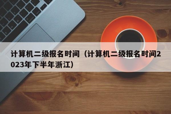 计算机二级报名时间（计算机二级报名时间2023年下半年浙江）