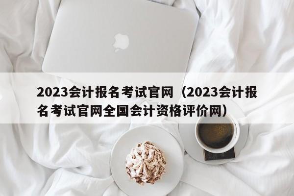 2023会计报名考试官网（2023会计报名考试官网全国会计资格评价网）