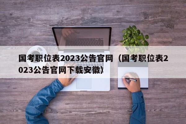 国考职位表2023公告官网（国考职位表2023公告官网下载安徽）