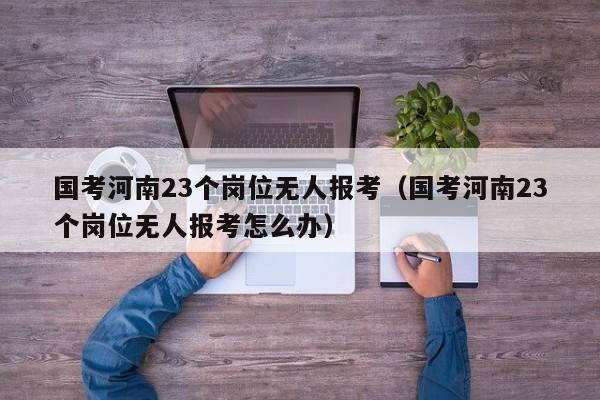 国考河南23个岗位无人报考（国考河南23个岗位无人报考怎么办）