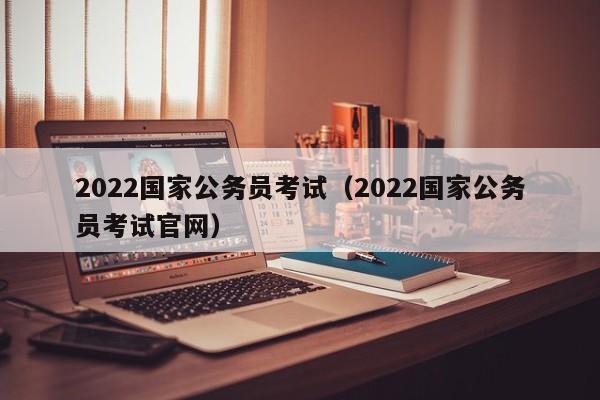 2022国家公务员考试（2022国家公务员考试官网）