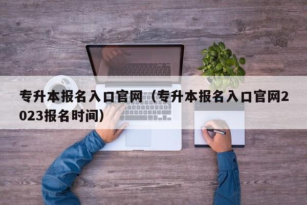 专升本报名入口官网（专升本报名入口官网2023报名时间）