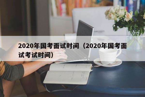 2020年国考面试时间（2020年国考面试考试时间）