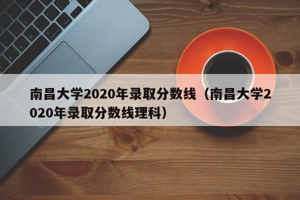 南昌大学2020年录取分数线（南昌大学2020年录取分数线理科）