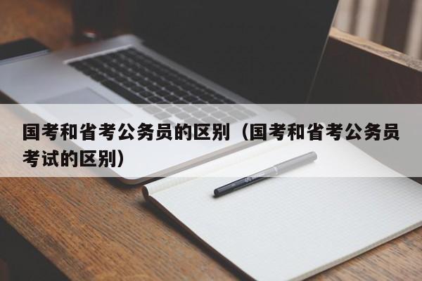 国考和省考公务员的区别（国考和省考公务员考试的区别）