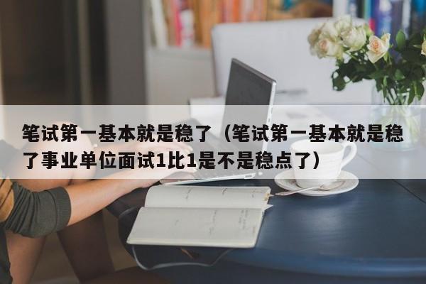 笔试第一基本就是稳了（笔试第一基本就是稳了事业单位面试1比1是不是稳点了）