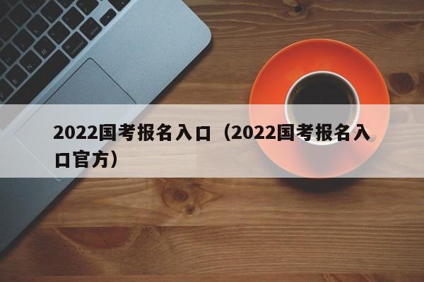 2022国考报名入口（2022国考报名入口官方）