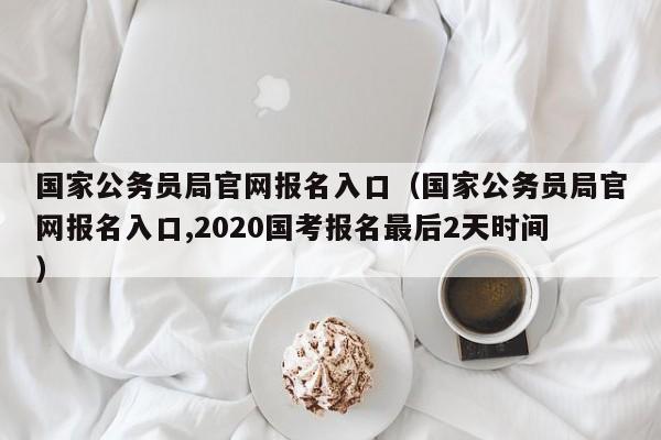 国家公务员局官网报名入口（国家公务员局官网报名入口,2020国考报名最后2天时间）