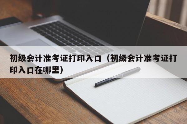 初级会计准考证打印入口（初级会计准考证打印入口在哪里）