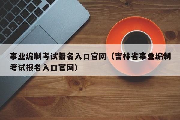 事业编制考试报名入口官网（吉林省事业编制考试报名入口官网）