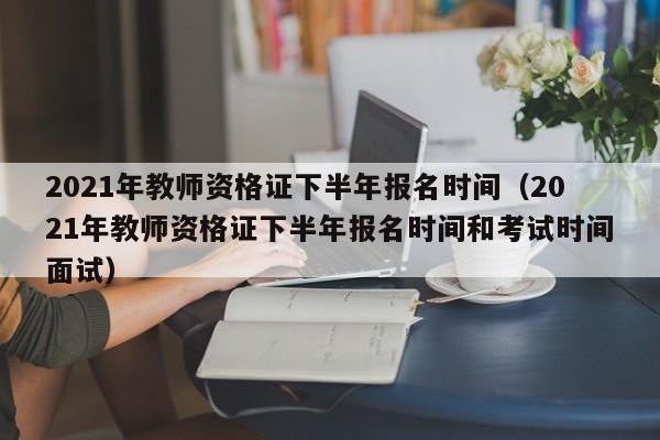 2021年教师资格证下半年报名时间（2021年教师资格证下半年报名时间和考试时间面试）