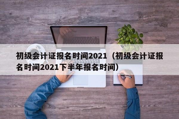 初级会计证报名时间2021（初级会计证报名时间2021下半年报名时间）