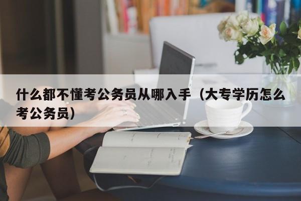 什么都不懂考公务员从哪入手（大专学历怎么考公务员）