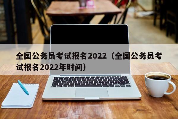 全国公务员考试报名2022（全国公务员考试报名2022年时间）