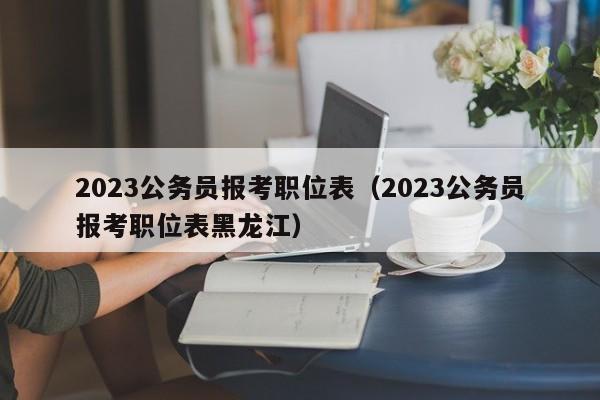 2023公务员报考职位表（2023公务员报考职位表黑龙江）