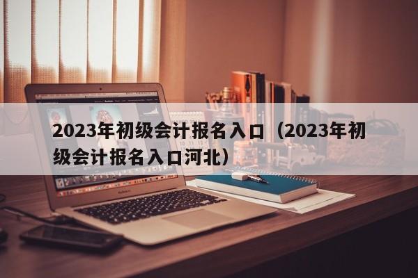 2023年初级会计报名入口（2023年初级会计报名入口河北）