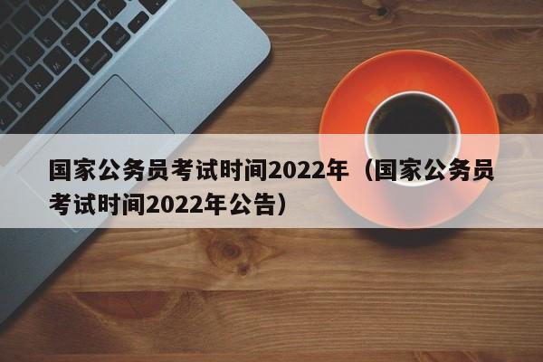 国家公务员考试时间2022年（国家公务员考试时间2022年公告）