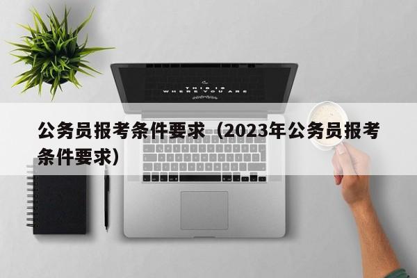 公务员报考条件要求（2023年公务员报考条件要求）